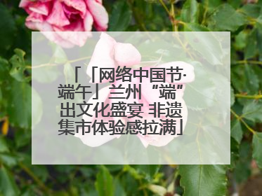 「网络中国节·端午」兰州“端”出文化盛宴 非遗集市体验感拉满