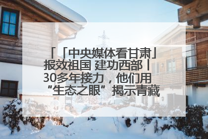 「中央媒体看甘肃」报效祖国 建功西部丨30多年接力，他们用“生态之眼”揭示青藏高原的秘密