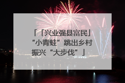 「兴业强县富民」“小青蛙”跳出乡村振兴“大步伐”