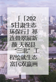 「2025甘肃生态环保行」祁连叠翠展新颜 天祝县“三北”工程绘就生态富民双赢画卷