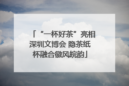 “一杯好茶”亮相深圳文博会 隐茶纸杯融合徽风皖韵