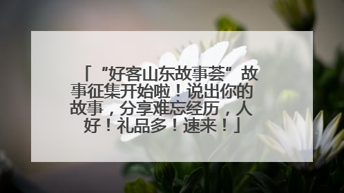 “好客山东故事荟”故事征集开始啦！说出你的故事，分享难忘经历，人好！礼品多！速来！