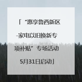 “惠享鲁西新区-家电以旧换新专项补贴”专场活动5月31日启动