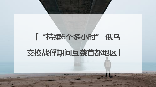 “持续6个多小时” 俄乌交换战俘期间互袭首都地区