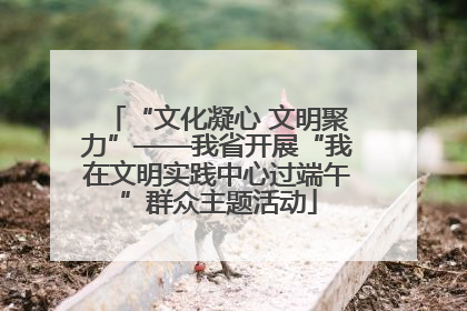 “文化凝心 文明聚力”——我省开展“我在文明实践中心过端午”群众主题活动