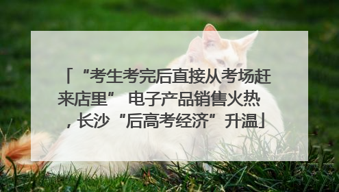“考生考完后直接从考场赶来店里” 电子产品销售火热，长沙“后高考经济”升温