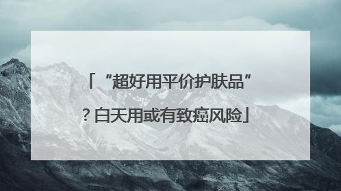 “超好用平价护肤品”？白天用或有致癌风险