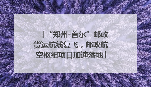 “郑州-首尔”邮政货运航线复飞，邮政航空枢纽项目加速落地