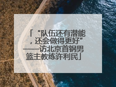 “队伍还有潜能，还会做得更好”——访北京首钢男篮主教练许利民