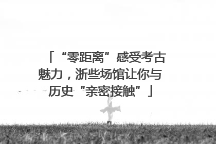 “零距离”感受考古魅力，浙些场馆让你与历史“亲密接触”