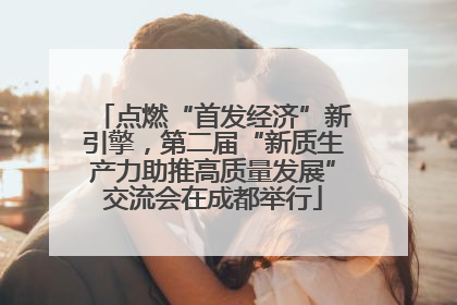 点燃“首发经济”新引擎，第二届“新质生产力助推高质量发展”交流会在成都举行