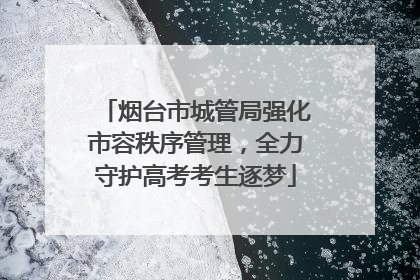 烟台市城管局强化市容秩序管理，全力守护高考考生逐梦