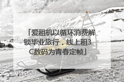 爱租机以循环消费解锁毕业旅行，线上租3C数码为青春定帧