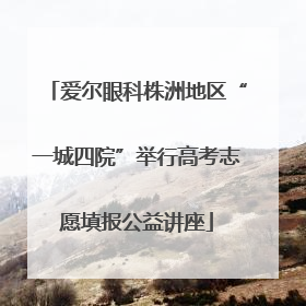 爱尔眼科株洲地区“一城四院”举行高考志愿填报公益讲座