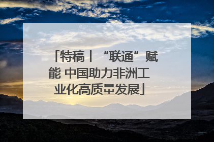 特稿丨“联通”赋能 中国助力非洲工业化高质量发展