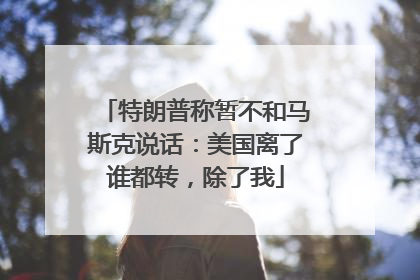 特朗普称暂不和马斯克说话：美国离了谁都转，除了我