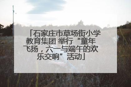 石家庄市草场街小学教育集团 举行“童年飞扬，六一与端午的欢乐交响”活动