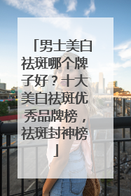 男士美白祛斑哪个牌子好？十大美白祛斑优秀品牌榜，祛斑封神榜