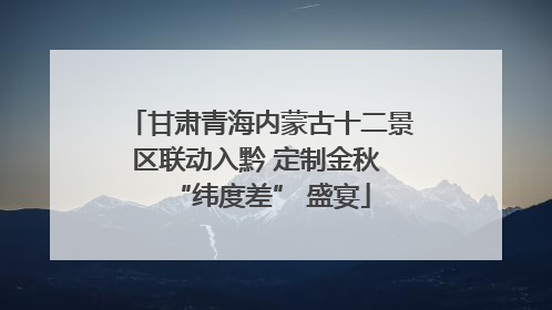 甘肃青海内蒙古十二景区联动入黔 定制金秋 “纬度差” 盛宴