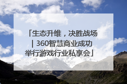 生态升维，决胜战场｜360智慧商业成功举行游戏行业私享会