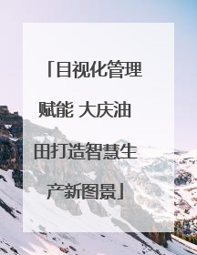目视化管理赋能 大庆油田打造智慧生产新图景