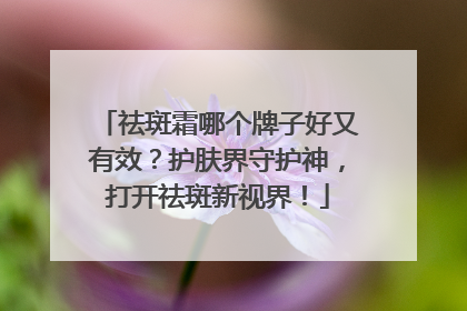 祛斑霜哪个牌子好又有效？护肤界守护神，打开祛斑新视界！