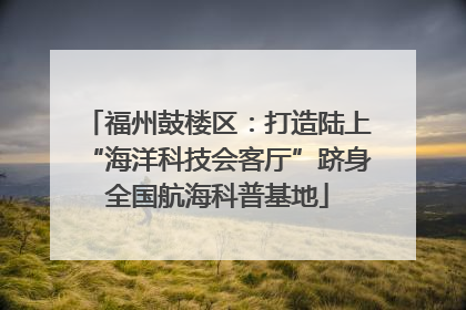 福州鼓楼区：打造陆上“海洋科技会客厅”跻身全国航海科普基地