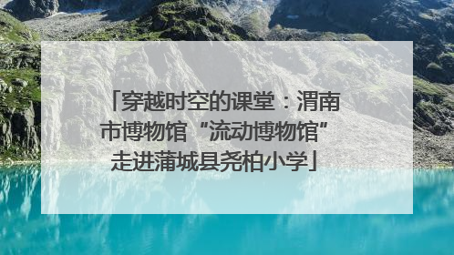 穿越时空的课堂：渭南市博物馆“流动博物馆”走进蒲城县尧柏小学