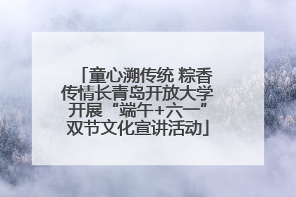 童心溯传统 粽香传情长青岛开放大学开展“端午+六一”双节文化宣讲活动