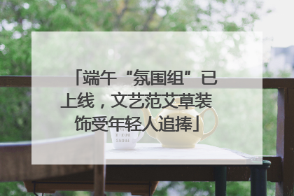 端午“氛围组”已上线，文艺范艾草装饰受年轻人追捧