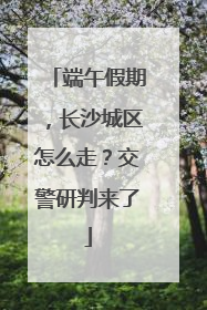 端午假期，长沙城区怎么走？交警研判来了