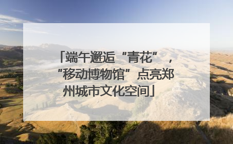 端午邂逅“青花”，“移动博物馆”点亮郑州城市文化空间