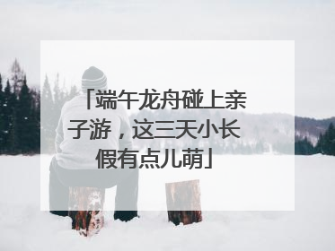 端午龙舟碰上亲子游，这三天小长假有点儿萌