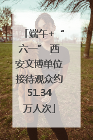 端午+“六一” 西安文博单位接待观众约51.34万人次