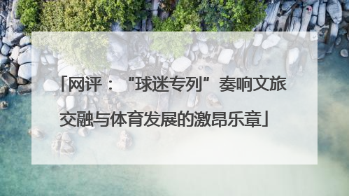 网评：“球迷专列”奏响文旅交融与体育发展的激昂乐章