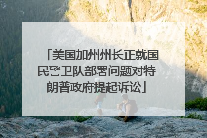 美国加州州长正就国民警卫队部署问题对特朗普政府提起诉讼