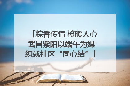 粽香传情 橙暖人心 武昌紫阳以端午为媒织就社区“同心结”