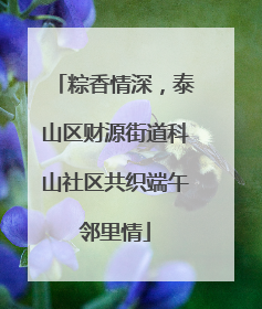 粽香情深，泰山区财源街道科山社区共织端午邻里情
