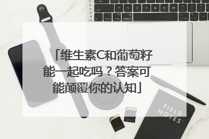 维生素C和葡萄籽能一起吃吗？答案可能颠覆你的认知