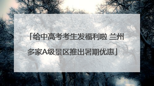 给中高考考生发福利啦 兰州多家A级景区推出暑期优惠