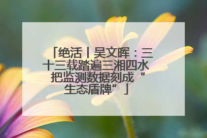 绝活丨吴文晖：三十三载踏遍三湘四水 把监测数据刻成“生态盾牌”