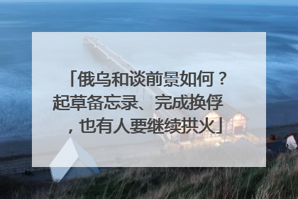 俄乌和谈前景如何？起草备忘录、完成换俘，也有人要继续拱火