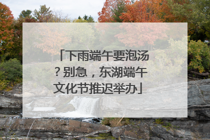 下雨端午要泡汤？别急，东湖端午文化节推迟举办