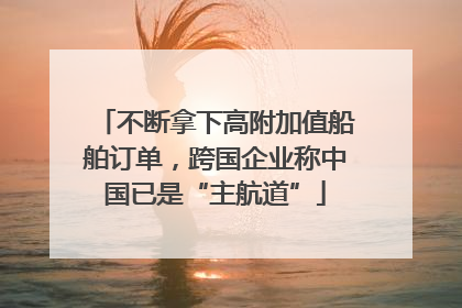不断拿下高附加值船舶订单，跨国企业称中国已是“主航道”