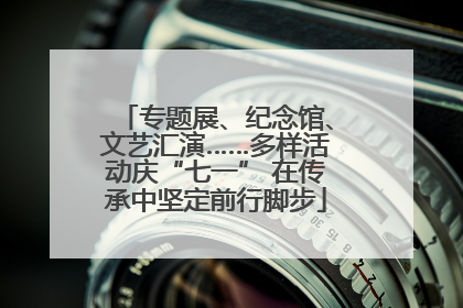 专题展、纪念馆、文艺汇演……多样活动庆“七一” 在传承中坚定前行脚步