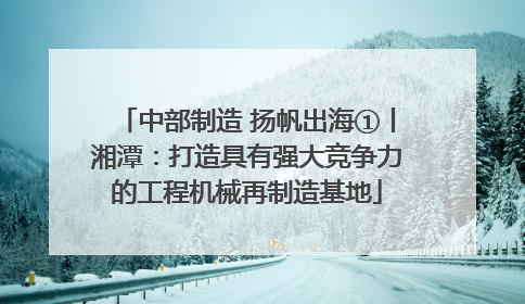 中部制造 扬帆出海①丨湘潭：打造具有强大竞争力的工程机械再制造基地