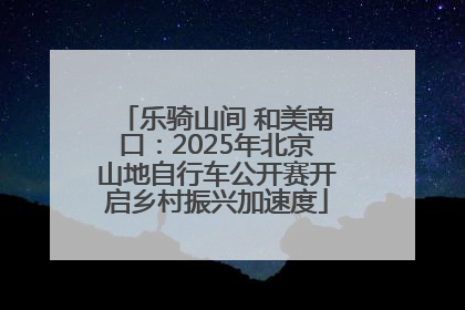 乐骑山间 和美南口：2025年北京山地自行车公开赛开启乡村振兴加速度