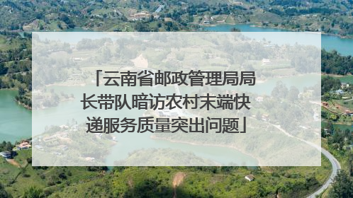 云南省邮政管理局局长带队暗访农村末端快递服务质量突出问题