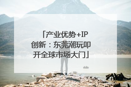 产业优势+IP创新：东莞潮玩叩开全球市场大门