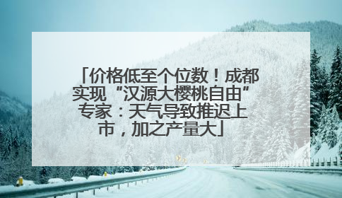 价格低至个位数！成都实现“汉源大樱桃自由” 专家：天气导致推迟上市，加之产量大